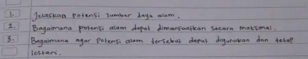 1. Jelaskan potensi sumber daya alam. 2. Bagaimana potensi alam dapat dimanfaatkan secara maksimal. 3. Bagaimana agar potensi alam tersebut dapat digunakan dan tetap