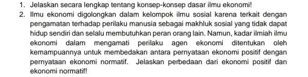 1. Jelaskan secara lengkap tentang konsep-konsep dasar ilmu ekonomi! 2. Ilmu ekonomi digolongkan dalam kelompok ilmu sosial karena terkait dengan pengamatan terhadap perilaku manusia