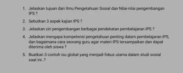 1. Jelaskan tujuan dari IImu Pengetahuan Sosial dan Nilai-nilai pengembangan IPS ? 2. Sebutkan 3 aspek kajian IPS ? 3. Jelaskan ciri pengembangan berbagai