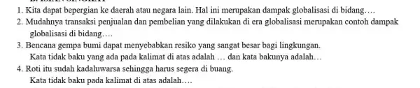 1. Kita dapat bepergian ke daerah atau negara lain. Hal ini merupakan dampak globalisasi di bidang __ 2. Mudahnya transaksi penjualan dan pembelian yang