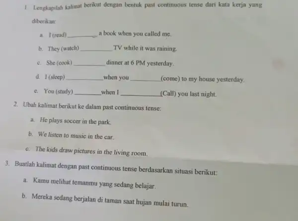 1. Lengkapilah kalimat berikut dengan bentuk past continuous tense dari kata kerja yang diberikan: a. I (read) __ a book when you called me.