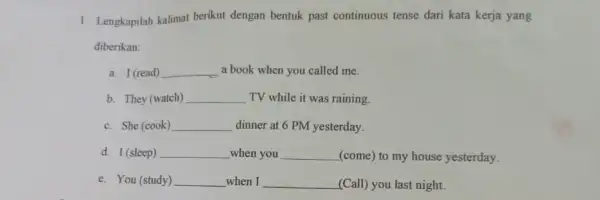 1. Lengkapilah kalimat berikut dengan bentuk past continuous tense dari kata kerja yang diberikan: a. I (read) __ a book when you called me.