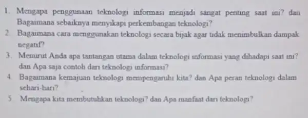 1. Mengapa penggunaan teknologi informasi menjadi sangat penting saat ini? dan Bagaimana sebaiknya menyikapi perkembangan teknologi? 2. Bagaimana cara menggunakan teknologi secara bijak agar