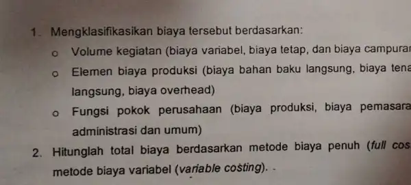 1. Mengklasifik asikan biaya tersebut berdasarkan: - Volume kegiatan (biaya variabel, biaya tetap, dan biaya campurar - Elemen biaya produksi (biaya bahan baku langsung,