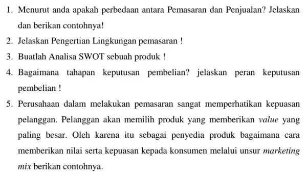 1. Menurut anda apakah perbedaan antara Pemasaran dan Penjualan'? Jelaskan dan berikan contohnya! 2. Jelaskan Pengertian Lingkungan pemasaran ! 3. Buatlah Analisa SWOT sebuah