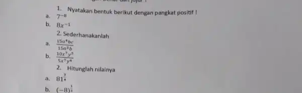 1. Nyatakan bentuk berikut dengan pangkat positif ! a. 7^-8 b. 8x^-1 2. Sederhanakanlah a. (15a^4bc)/(15a^3)b b. (10x^7y^5)/(5x^7)y^(4) 2. Hitunglah nilainya a. 81^(3)/(4) b.