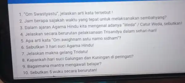 1. "Om Swastyastu', jelaskan arti kata tersebut! 2. Jam berapa sajakah waktu yang tepat untuk melaksanakan sembahyang? 3. Dalam ajaran Agama Hindu kita mengenal