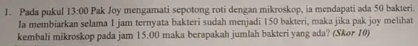 1. Pada pukul 13:00 Pak Joy mengamati sepotong roti dengan mikroskop, ia mendapati ada 50 bakteri. Ia membiarkan selama 1 jam ternyata bakteri sudah