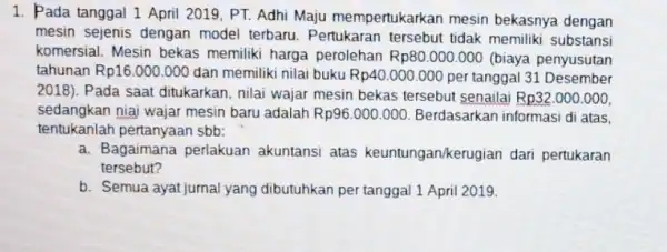 1. Pada tanggal 1 April 2019, PT.Adhi Maju mempertukarka in mesin bekasnya dengan mesin sejenis dengan model terbaru. Pertukaran tersebut tidak memiliki substansi komersial.