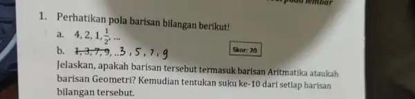 1. Perhatikan pola barisan bilangan berikut! a. 4,2,1 (1)/(2) __ b Skor: 20 Jelaskan, apakah barisan tersebut termasuk barisan Aritmatika ataukah barisan Geometri? Kemudian