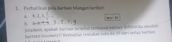 1. Perhatikan pola barisan bllangan berikut! a 4,2,1,(1)/(2),ldots Skor: 20 b. 1,3,7,9 Jelaskan, apakah barisan tersebut termasuk barisan Aritmatika ataukah barisan Geometri?Kemudian tentukan suku