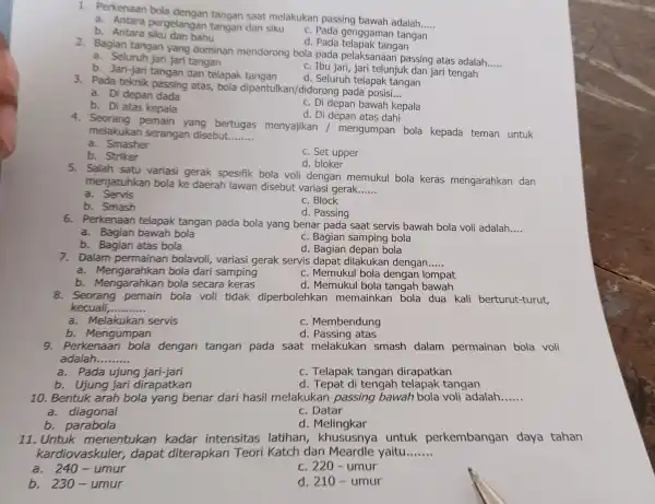 1. Perkenaan bola saat melakukan passing bawah adalah __ a. Antara pergelangan tangan dan siku C. Pada genggaman tangan b. Antara bahu d. Pada