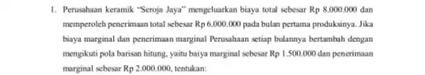 1. Perusahaan keramik "Seroja Jaya'"mengeluarkan biaya total sebesar Rp 8.000 .000 dan memperoleh penerimaan total sebesar Rp 6.000 ,000 pada bulan pertama produksinya. Jika