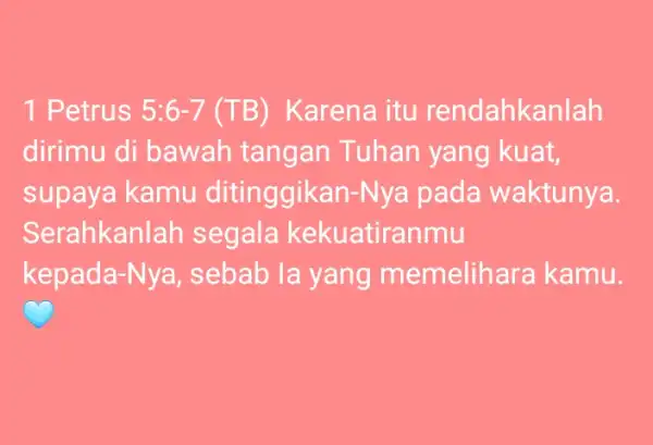 1 Petrus 5:6-7 (TB) Karena itu rendahkanlah dirimu di bawah tangan Tuhan yang kuat, supaya kamu ditinggikan-Nya pada waktunya. Serahkanlah segala kekuatiranmu kepada-Nya, sebab