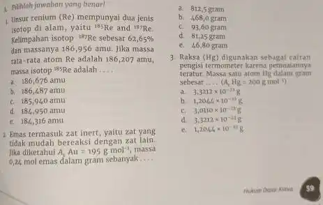 1 Pilihlah jawaban yang benar! Unsur renium (Re) mempunyai dua jenis isotop di alam, yaitu (}^185Re and {)^187Re Kelimpahan isotop "WrRe sebesar 62,65% dan