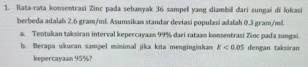 1. Rata-rata konsentrasi Zinc pada sebanyak 36 sampel yang diambil dari sungai di lokasi berbeda adalah 2.6gram/ml Asumsikan standar deviasi populasi adalah 0.3gram/ml a.