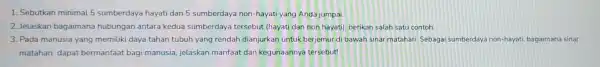 1. Sebutkan minimal 5 sumberdaya hayati dan 5 sumberdaya non-hayati yang Anda jumpai. 2. Jelaskan bagaimana hubungan antara kedua sumberdaya tersebut (hayati dan non