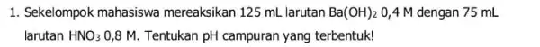 1. Sekelompok mahasiswa mereaksikan 125 mL larutan Ba(OH)_(2) 0,4 M dengan 75 mL larutan HNO_(3) 0,8 M. Tentukan pH campuran yang terbentuk!