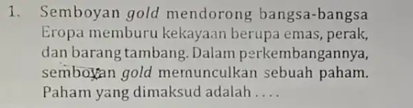 1. Semboyan gold mendorong bangsa-bangsa Eropa memburu kekayaan berupa emas, perak, dan barang tambang .Dalam perkembangannya, semboyan gold mernunculkan sebuah paham. Paham yang dimaksud