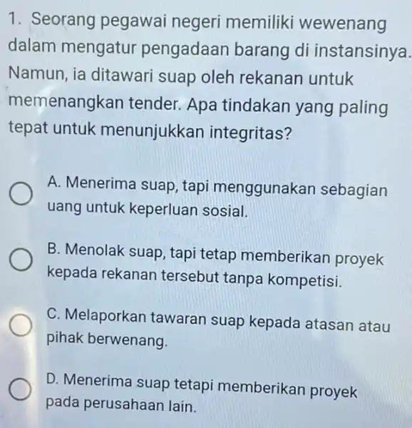 1. Seorang pegawai negeri memiliki wewenang dalam mengatur pengadaan barang di instansinya. Namun, ia ditawari suap oleh rekanan untuk memenangkan tender. Apa tindakan yang