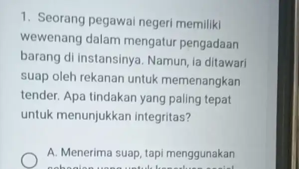 1. Seorang pegawai negeri memiliki wewenang dalam mengatur pengadaan barang di instansinya. Namun ia ditawari suap oleh rekanan untuk memenangkan tender. Apa tindakan yang