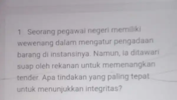 1. Seorang pegawai negeri memiliki wewenang dalam mengatur pengadaan barang di instansinya . Namun, ia ditawari suap oleh rekanan untuk memenangkan tender. Apa tindakan