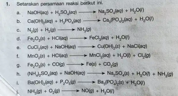 1. Setarakan persamaan reaksi berikut ini. NaOH(aq)+H_(2)SO_(4)(eq)arrow Na_(2)SO_(4)(aq)+H_(2)O(l) b Ca(OH)_(2)(aq)+H_(3)PO_(4)(aq)arrow Ca_(3)PO_(4)(aq)+H_(2)O(l) c N_(2)(g)+H_(2)(g)arrow NH_(3)(g) d Fe_(2)O_(3)(s)+HCl(aq)arrow FeCl_(3)(aq)+H_(2)O(l) e CuCl_(2)(aq)-NaOHi(aq)arrow Cu(OH)_(2)(s)+NaCl(aq) f MnO_(2)(s)+HCl(aq)arrow MnCl_(2)(aq)+H_(2)O(l)+Cl_(2)(g) g