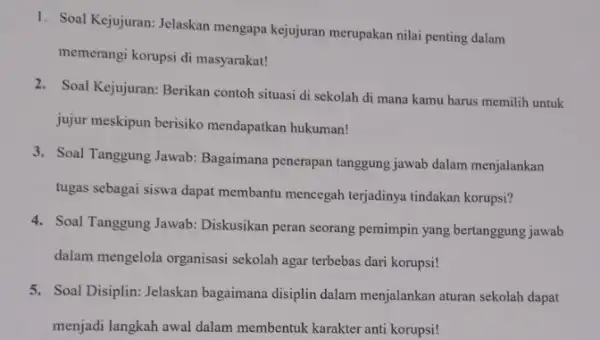 1. Soal Kejujuran: Jelaskan mengapa kejujuran merupakan nilai penting dalam memerangi korupsi di masyarakat! 2. Soal Kejujuran: Berikan contoh situasi di sekolah di mana