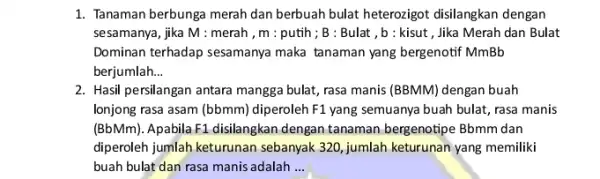 1. Tanaman berbunga merah dan berbuah bulat heterozigot disilangkan dengan sesamanya, jika M:merah,m:putih;B:Bulat,b:kisut , Jika Merah dan Bulat Dominan terhadap sesamanya maka tanaman yang