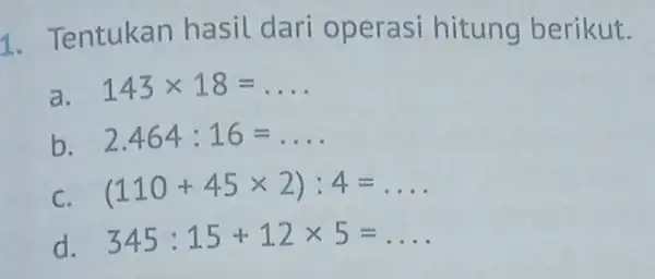 1. Tentukan hasil dari operasi hitung berikut. a. 143times 18=ldots b. 2.464:16=ldots C (110+45times 2):4=ldots d. 345:15+12times 5=ldots