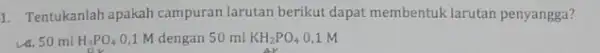 1. Tentukanlah apakah campuran larutan berikut dapat membentuk larutan penyangga? va. 50 ml H_(3)PO_(4) 0,1 M dengan 50 ml KH_(2)PO_(4) 0,1 M