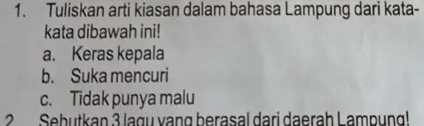 1. Tuliskan arti kiasan dalam bahasa Lampung dari kata- kata dibawah ini! a. Keras kepala b. Suka mencuri c. Tidak punya malu Sebutkan 3