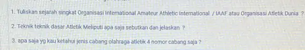 1. Tuliskan sejarah singkat Organisasi International Amateur Athletic International /IAAF atau Organisasi Atletik Dunia ? 2. Teknik teknik dasar Atletik Meliputi apa saja sebutkan