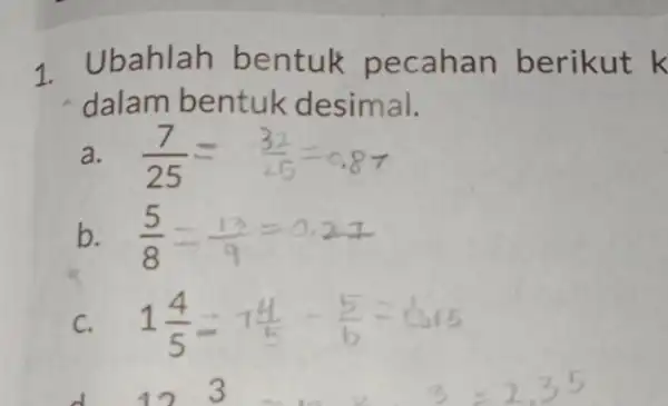 1. Ubahlah bentuk pecahan berikut k dalam bentuk desimal. a. (7)/(25)= (32)/(25)=0.87 b. (5)/(8)=(13)/(9)=0.27 C. 1(4)/(5)=1(4)/(5) (5)/(6)=