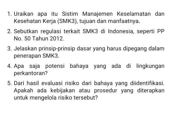 1. Uraikan apa itu Sistim Manajemen Keselamatan dan Kesehatan Kerja (SMK3), tujuan dan manfaatnya. 2. Sebutkan regulasi terkait SMK3 di Indonesia, seperti PP No.