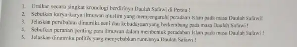 1. Uraikan secara singkat kronologi berdirinya Daulah Safawi di Persia! 2. Sebutkan karya-karya ilmuwan muslim yang mempengaruhi peradaan Islam pada masa Daulah Safawi! 3.