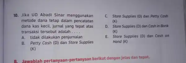 10. Jika UD Abadi Sinar menggunakan metode dana tetap dalam pencatatan dana kas kecil , jurnal yang tepat atas transaksi tersebut adalah __ A.