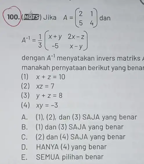 100.)(H JIS) Jika A=(} 2&1 5&4 ) dan A^-1=(1)/(3)(} x+y&2x-z -5&x-y ) dengan A^-1 menyatakan invers matriks manakah pernyataan berikut yang benai (1) x+z=10