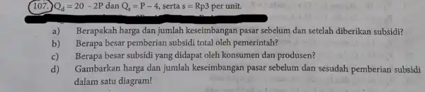 (107.) Q_(d)=20-2P dan Q_(s)=P-4 serta s=Rp3 per unit. a) Berapakah harga dan jumlah keseimbangan pasar sebelum dan setelah diberikan subsidi? b) Berapa besar pemberian