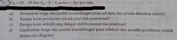 107.) Q_(d)=20-2P dan Q_(s)=P-4 serta s=Rp3 per unit. a) Berapakah harga dan jumlah keseimbangan pasar sebelum dan setelah diberikan subsidi? Berapa besar pemberian subsidi