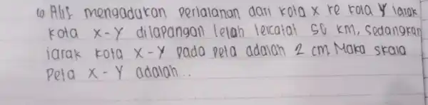 10.Alif perialanan dari kola x re kola x-Y dilapangan lelab tercatat so km edangkan kota x-y pada peta adalah 2 cm Maka skala adalah...