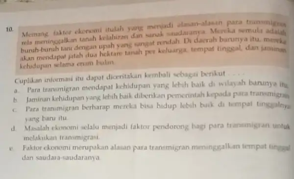 10. Memang faktor ekonomi tulah yang menjadi alasan-alasan para transmigran nela meninggalkan tanah kelahiran dan sanak studaranya. Mereka semula buruh-buruh tani dengan upah yang