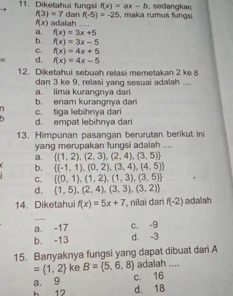 11. Diketahui fungsi f(x)=ax-b sedangkan f(3)=7 dan f(-5)=-25 maka rumus fungsi f(x) adalah __ a. f(x)=3x+5 b. f(x)=3x-5 C. f(x)=4x+5 d. f(x)=4x-5 12. Diketahui