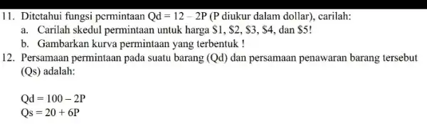 11. Ditctahui fungsi permintaan Qd=12-2P (P diukur dalam dollar , carilah: a. Carilah skedul permintaan untuk harga 1, 2, 3,S4 dan 5 b. Gambarkan