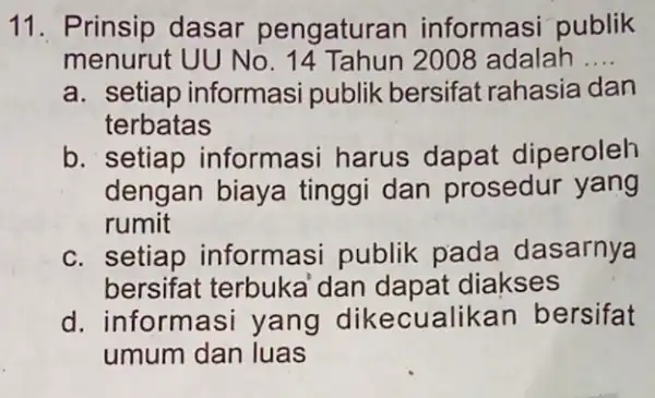 11. Prinsip dasar pengaturan informasi publik menurut UU No . 14 Tahun 2008 adalah __ a. setiap informasi publik bersifat rahasia dan terbatas b.