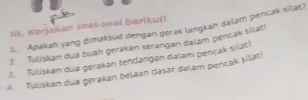 111. Kerjakan soal-soal berikut! 1. Apakah yang dimaksud dengan gerak langkah dalam pencak silat? 2. Tuliskan dua buah gerakan serangan dalam pencak silat! 3.