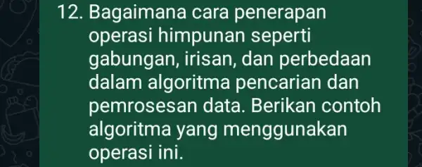 12. Bagaim ana cara penerapan operasi himpunan seperti gabunga in, irisan, dan perbedaan dalam algoritma pencarian dan pemrosesan data. Berikan contoh algoritma yang menggunakan