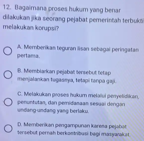 12. Bagaimana proses hukum yang benar dilakukan jika seorang pejabat pemerintah terbukti melakukan korupsi? A. Memberikan teguran lisan sebagai peringatan pertama. B. Membiarkan pejabat