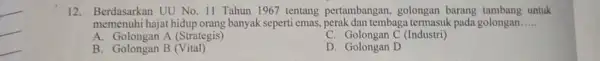 12. Berdasarkan UU No 11 Tahun 1967 tentang pertambangan, golongan barang untuk memenuhi hajat hidup orang banyak seperti emas,tembaga termasuk pada golongan __ A.