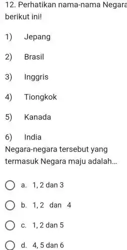 12. Perhatikan nama-nama Negare berikut ini! 1) Jepang 2) Brasil 3) Inggris 4) Tiongkok 5) Kanada 6) India Negara-negara tersebut yang termasuk Negara maju